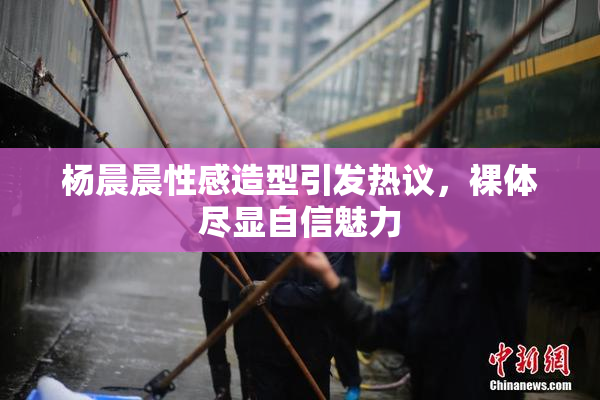 杨晨晨性感造型引发热议，裸体尽显自信魅力