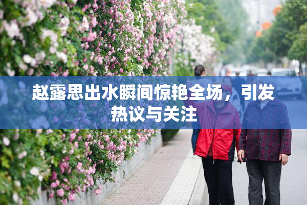 赵露思出水瞬间惊艳全场，引发热议与关注