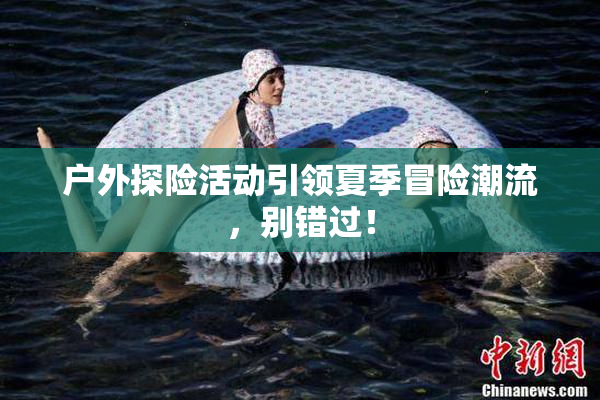 户外探险活动引领夏季冒险潮流，别错过！