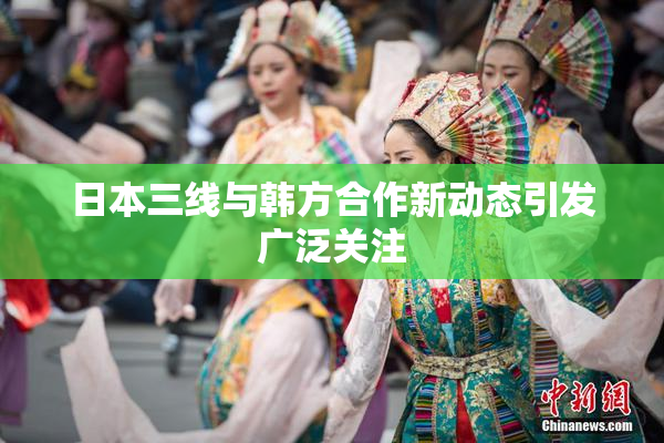 日本三线与韩方合作新动态引发广泛关注