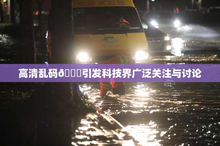 高清乱码🔞引发科技界广泛关注与讨论