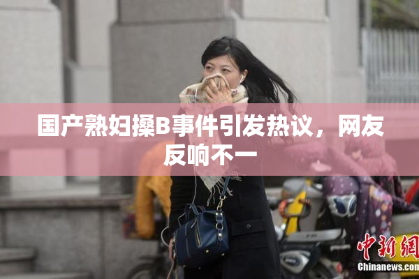 国产熟妇搡B事件引发热议，网友反响不一