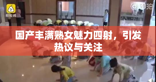 国产丰满熟女魅力四射，引发热议与关注