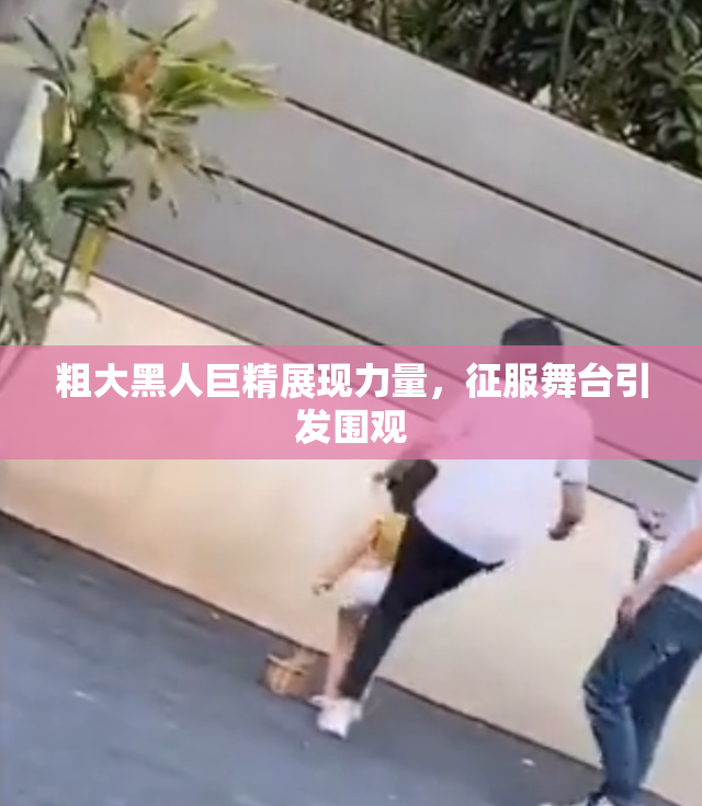 粗大黑人巨精展现力量，征服舞台引发围观