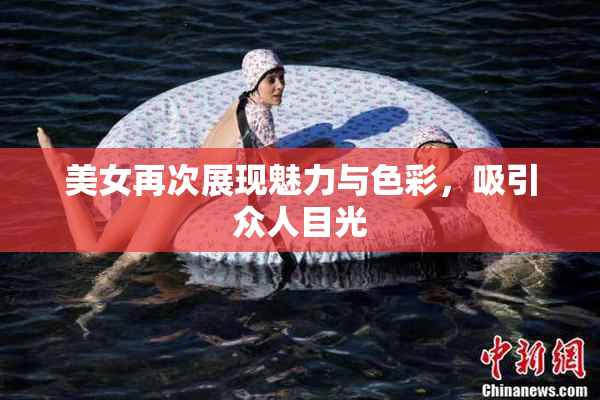 美女再次展现魅力与色彩，吸引众人目光