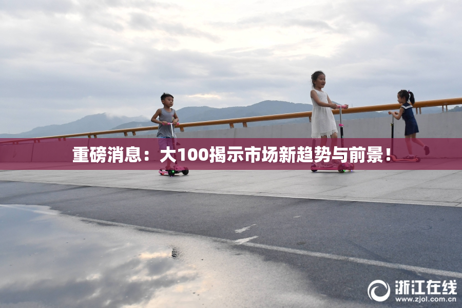 重磅消息：大100揭示市场新趋势与前景！