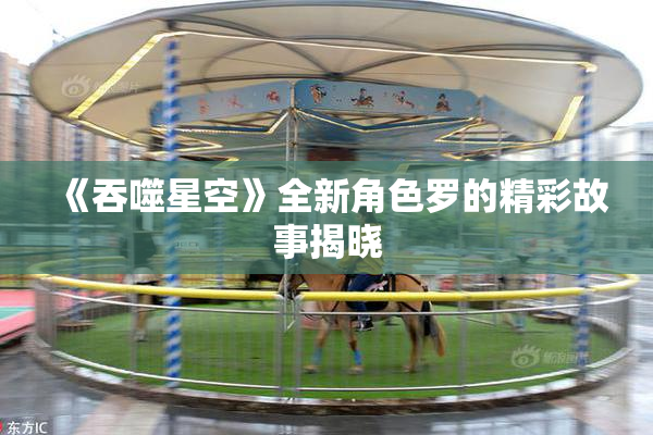 《吞噬星空》全新角色罗的精彩故事揭晓
