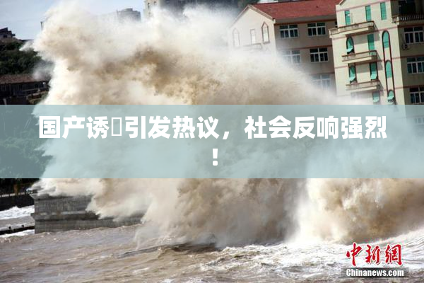 国产诱奷引发热议，社会反响强烈！