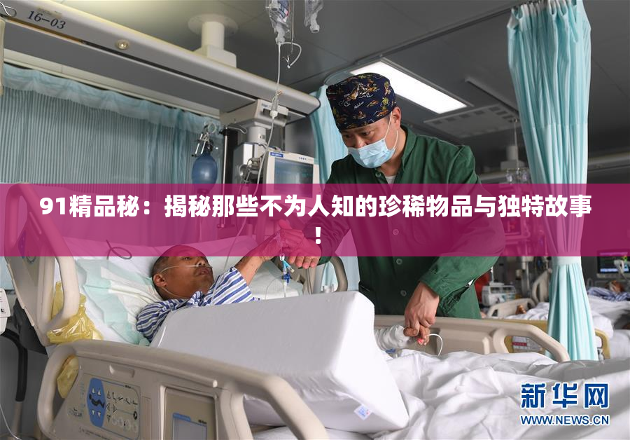 91精品秘：揭秘那些不为人知的珍稀物品与独特故事！