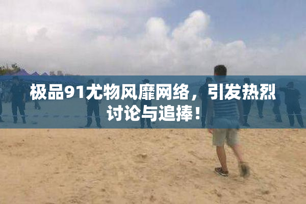 极品91尤物风靡网络，引发热烈讨论与追捧！