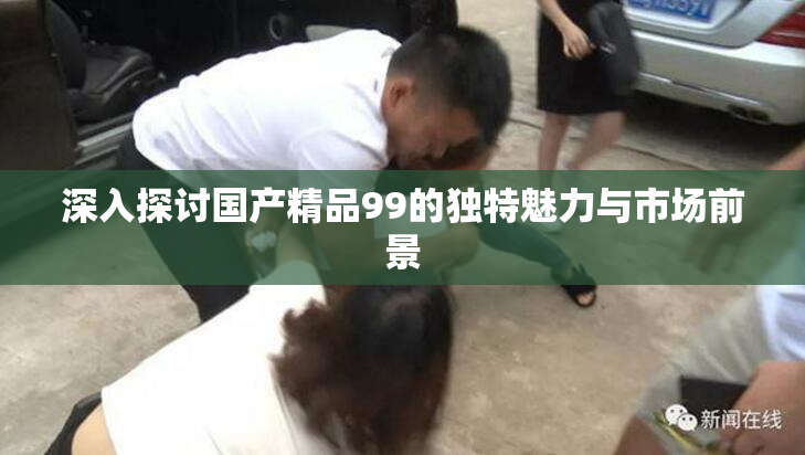 深入探讨国产精品99的独特魅力与市场前景