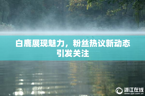 白鹿展现魅力，粉丝热议新动态引发关注