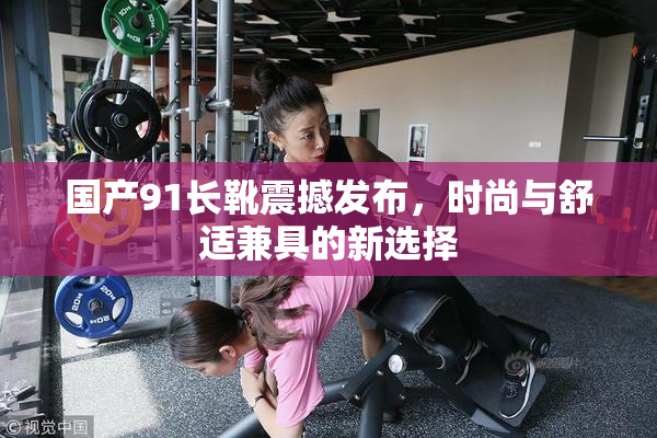 国产91长靴震撼发布，时尚与舒适兼具的新选择