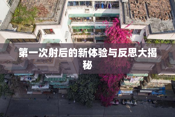 第一次射后的新体验与反思大揭秘