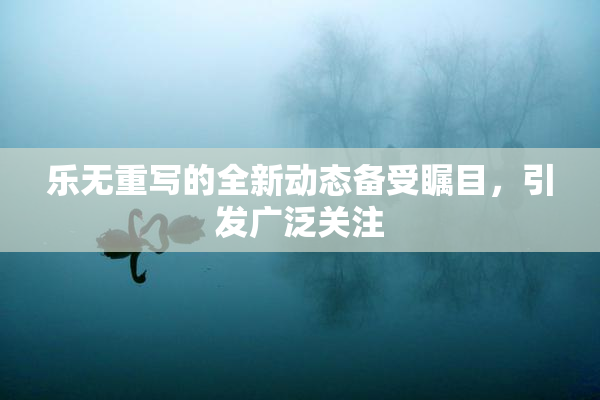 乐无重写的全新动态备受瞩目，引发广泛关注