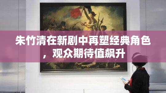 朱竹清在新剧中再塑经典角色，观众期待值飙升