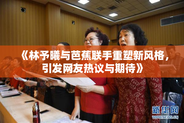 《林予曦与芭蕉联手重塑新风格，引发网友热议与期待》