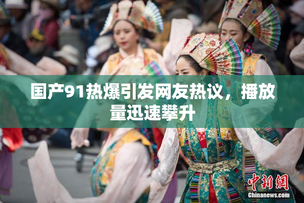 国产91热爆引发网友热议，播放量迅速攀升
