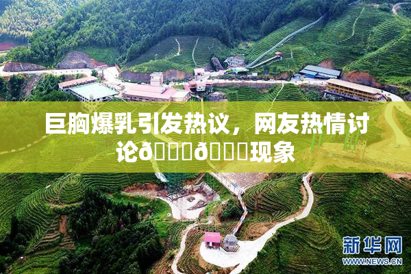 巨胸爆乳引发热议，网友热情讨论🔞🔞现象