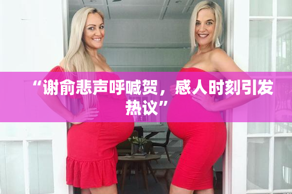 “谢俞悲声呼喊贺，感人时刻引发热议”