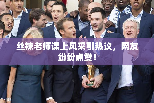 丝袜老师课上风采引热议，网友纷纷点赞！