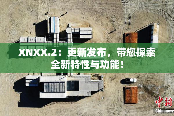 XNXX.2：更新发布，带您探索全新特性与功能！