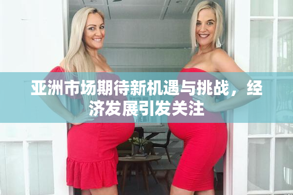 亚洲市场期待新机遇与挑战，经济发展引发关注