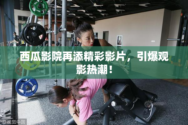 西瓜影院再添精彩影片，引爆观影热潮！
