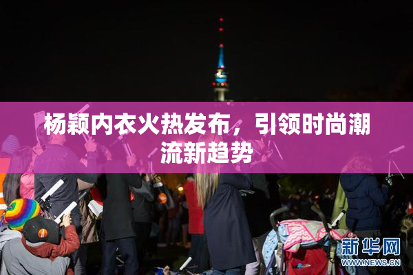 杨颖内衣火热发布，引领时尚潮流新趋势