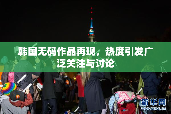 韩国无码作品再现，热度引发广泛关注与讨论
