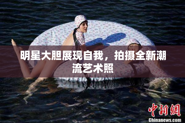 明星大胆展现自我，拍摄全新潮流艺术照