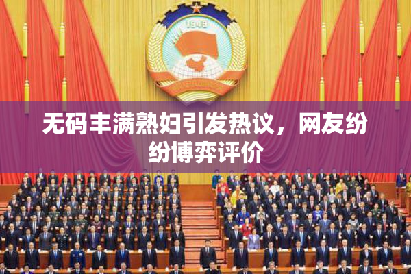 无码丰满熟妇引发热议，网友纷纷博弈评价