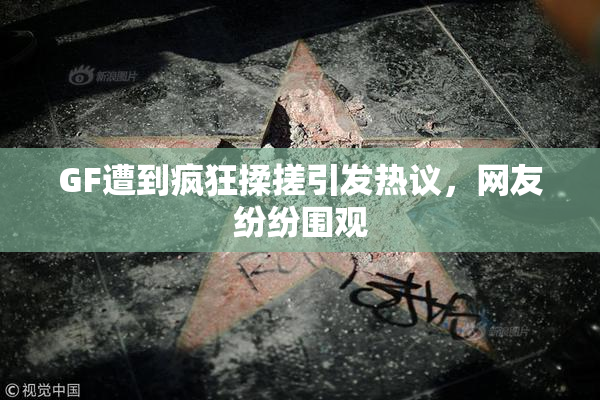 GF遭到疯狂揉搓引发热议，网友纷纷围观