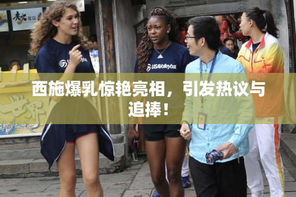 西施爆乳惊艳亮相，引发热议与追捧！