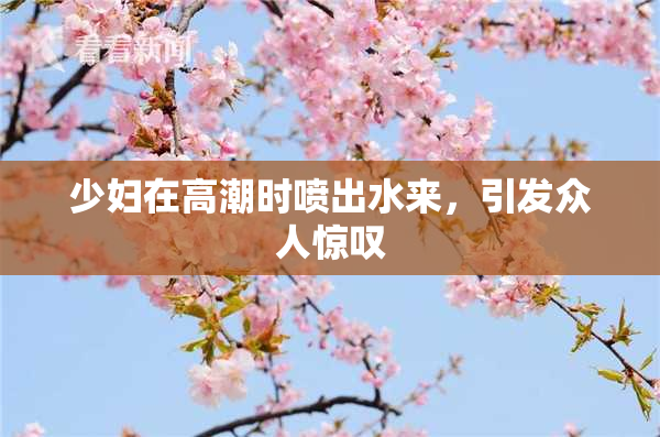 少妇在高潮时喷出水来，引发众人惊叹