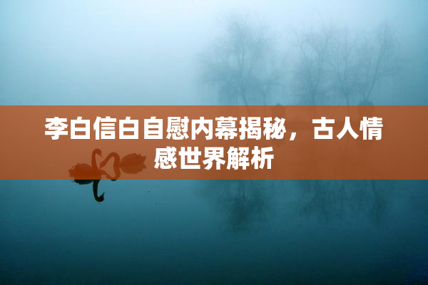 李白信白自慰内幕揭秘，古人情感世界解析