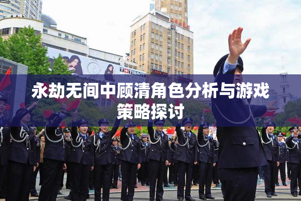 永劫无间中顾清角色分析与游戏策略探讨