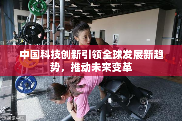 中国科技创新引领全球发展新趋势，推动未来变革