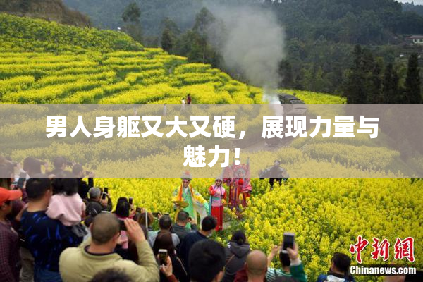 男人身躯又大又硬，展现力量与魅力！