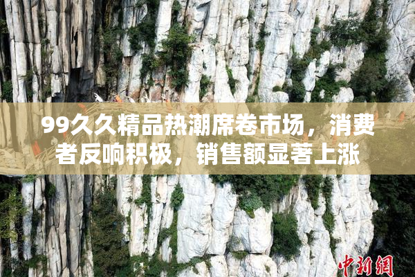 99久久精品热潮席卷市场，消费者反响积极，销售额显著上涨