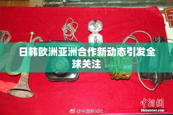 日韩欧洲亚洲合作新动态引发全球关注