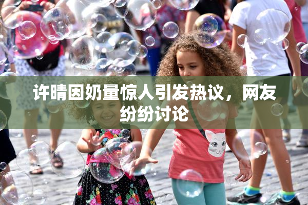 许晴因奶量惊人引发热议，网友纷纷讨论