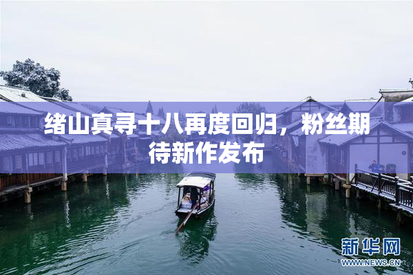 绪山真寻十八再度回归，粉丝期待新作发布