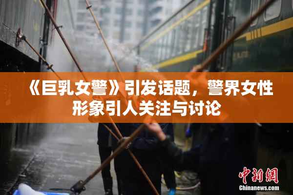 《巨乳女警》引发话题，警界女性形象引人关注与讨论