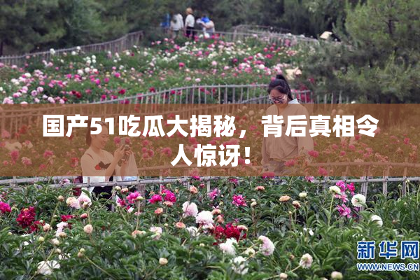 国产51吃瓜大揭秘，背后真相令人惊讶！