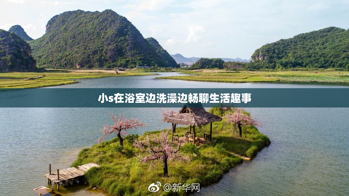 小s在浴室边洗澡边畅聊生活趣事