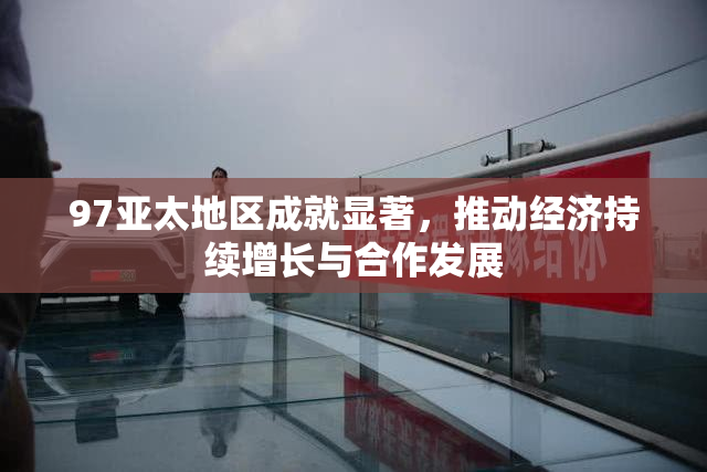 97亚太地区成就显著，推动经济持续增长与合作发展