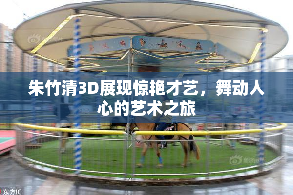 朱竹清3D展现惊艳才艺，舞动人心的艺术之旅