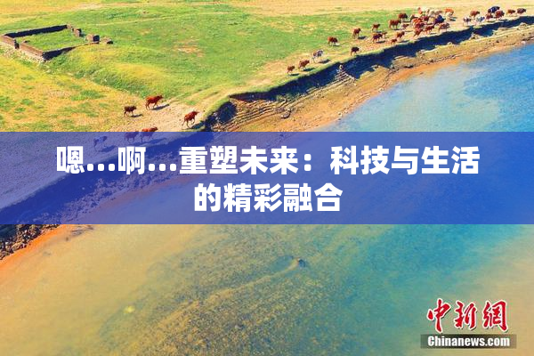 嗯…啊…重塑未来：科技与生活的精彩融合