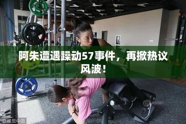 阿朱遭遇躁动57事件，再掀热议风波！